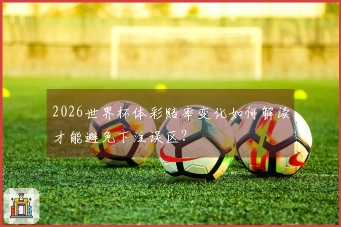 2026世界杯体彩赔率变化如何解读才能避免下注误区？