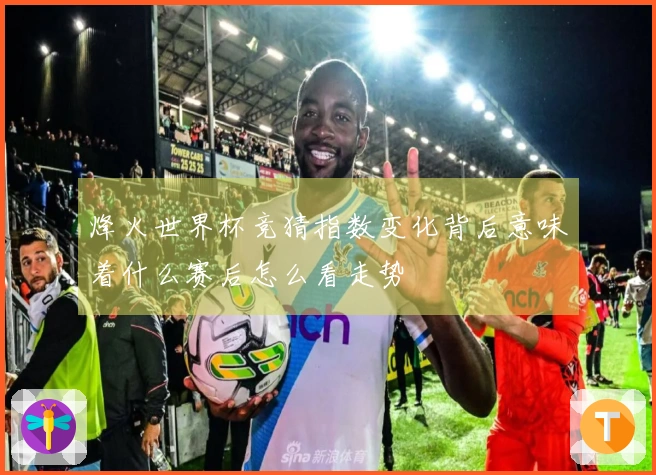 烽火世界杯竞猜指数变化背后意味着什么赛后怎么看走势