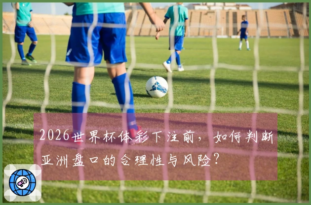 2026世界杯体彩下注前,如何判断亚洲盘口的合理性与风险?