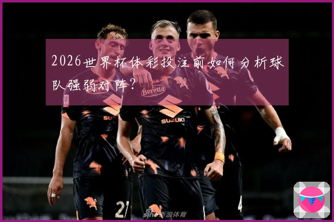 2026世界杯体彩投注前如何分析球队强弱对阵？