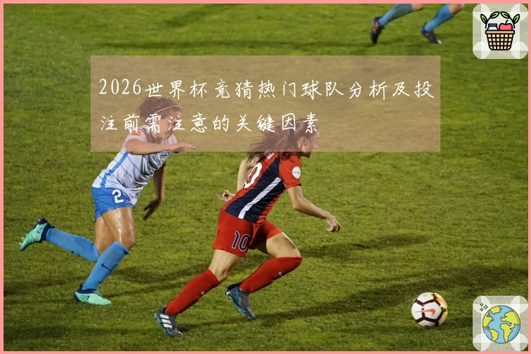 2026世界杯竞猜热门球队分析及投注前需注意的关键因素