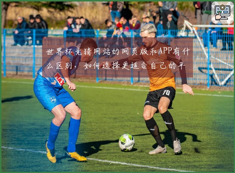 世界杯竞猜网站的网页版和APP有什么区别，如何选择更适合自己的平台？
