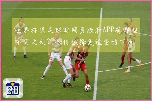 世界杯买足球时网页版和APP有哪些不同之处？如何选择更适合的下注方式？